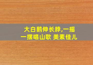 大白鹅伸长脖,一摇一摆唱山歌 美素佳儿